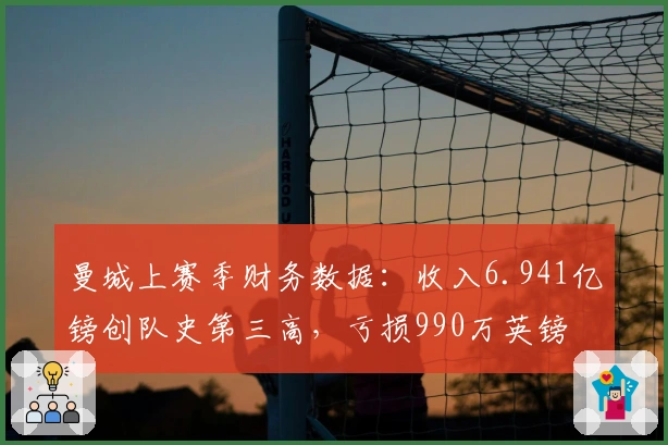 曼城上赛季财务数据：收入6.941亿镑创队史第三高，亏损990万英镑