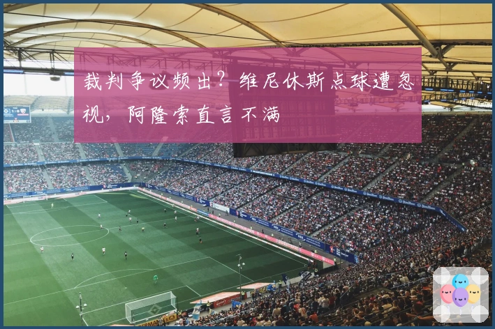 裁判争议频出？维尼休斯点球遭忽视，阿隆索直言不满