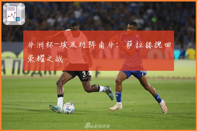 非洲杯-埃及对阵南非：萨拉赫挽回荣耀之战