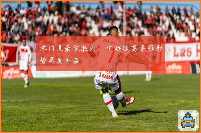 津门虎豪取胜利，中超联赛争冠形势再度升温