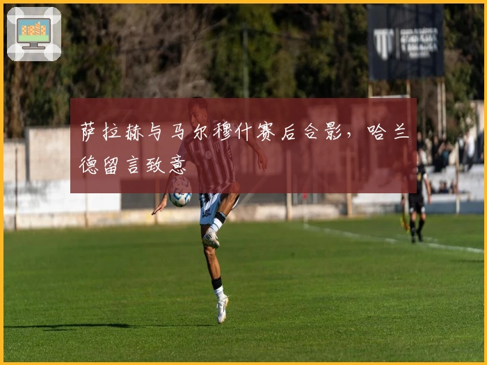 萨拉赫与马尔穆什赛后合影，哈兰德留言致意