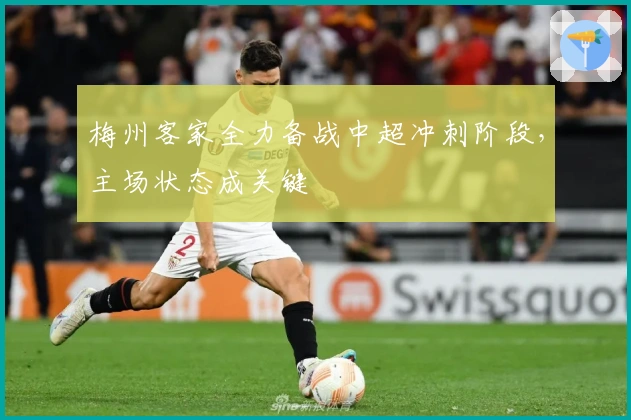 梅州客家全力备战中超冲刺阶段，主场状态成关键
