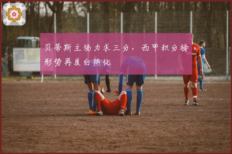 贝蒂斯主场力求三分，西甲积分榜形势再度白热化