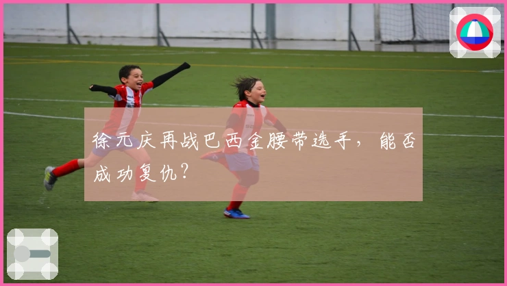 徐元庆再战巴西金腰带选手，能否成功复仇？