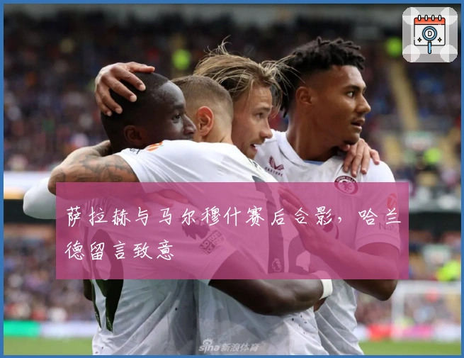 萨拉赫与马尔穆什赛后合影，哈兰德留言致意