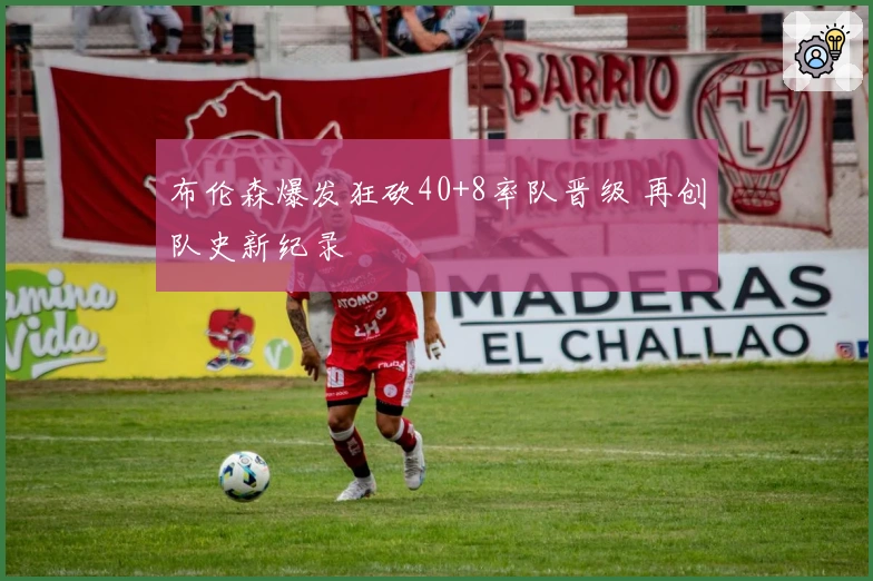 布伦森爆发狂砍40+8率队晋级 再创队史新纪录